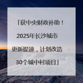 获中央财政补助！2025年长沙城市更新提速，计划改造30个城中村项目