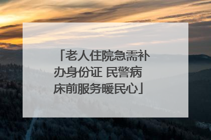 老人住院急需补办身份证 民警病床前服务暖民心