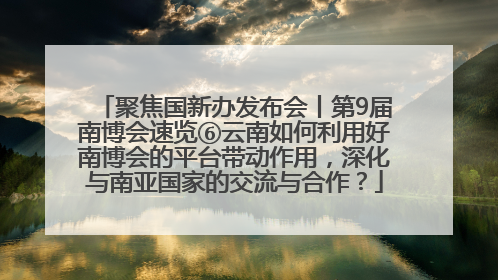 聚焦国新办发布会丨第9届南博会速览⑥云南如何利用好南博会的平台带动作用，深化与南亚国家的交流与合作？