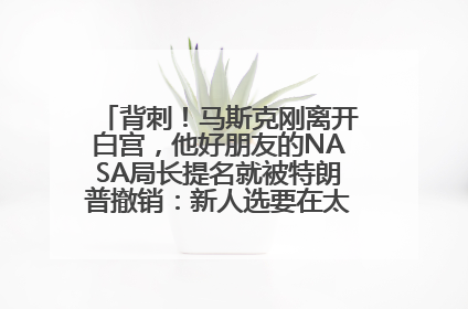 背刺！马斯克刚离开白宫，他好朋友的NASA局长提名就被特朗普撤销：新人选要在太空实现“美国优先”
