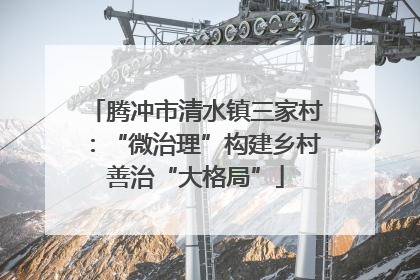 腾冲市清水镇三家村：“微治理”构建乡村善治“大格局”