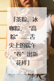 茶粽、冰咖粽、“高粽”……舌尖上的端午“卷”出新花样