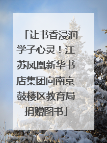 让书香浸润学子心灵！江苏凤凰新华书店集团向南京鼓楼区教育局捐赠图书