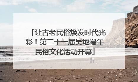 让古老民俗焕发时代光彩！第二十一届吴地端午民俗文化活动开幕