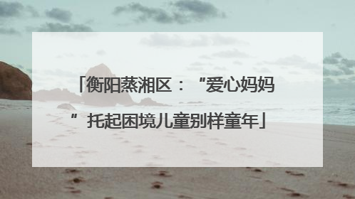 衡阳蒸湘区：“爱心妈妈”托起困境儿童别样童年