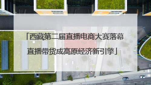 西藏第二届直播电商大赛落幕 直播带货成高原经济新引擎