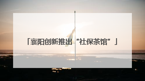 襄阳创新推出“社保茶馆”