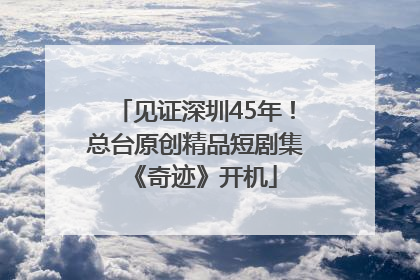 见证深圳45年！总台原创精品短剧集《奇迹》开机