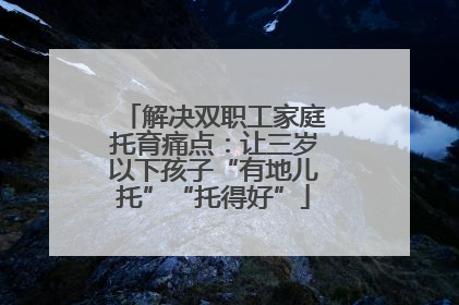 解决双职工家庭托育痛点：让三岁以下孩子“有地儿托”“托得好”