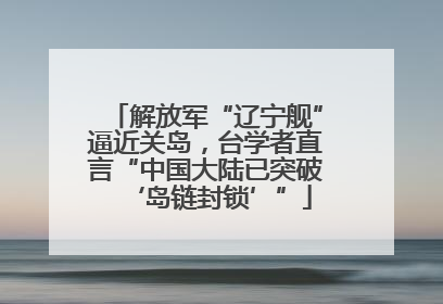 解放军“辽宁舰”逼近关岛,台学者直言“中国大陆已突破‘岛链封锁’”
