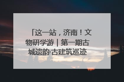 这一站，济南！文物研学游｜第一期古城遗韵·古建筑巡迹之旅圆满结束