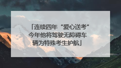 连续四年“爱心送考” 今年他将驾驶无障碍车辆为特殊考生护航