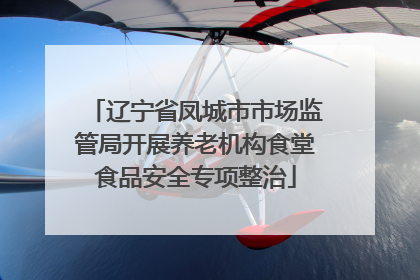 辽宁省凤城市市场监管局开展养老机构食堂食品安全专项整治