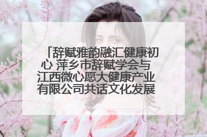 辞赋雅韵融汇健康初心 萍乡市辞赋学会与江西微心愿大健康产业有限公司共话文化发展新篇（图）