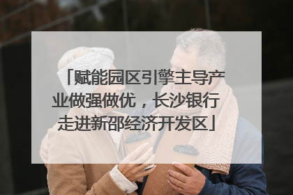 赋能园区引擎主导产业做强做优，长沙银行走进新邵经济开发区