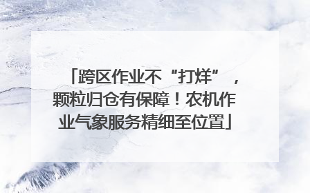 跨区作业不“打烊”，颗粒归仓有保障！农机作业气象服务精细至位置