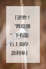 逆势！“降息潮”下有银行上调存款利率