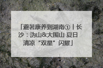 避暑康养到湖南①丨长沙：沩山&大围山 夏日清凉“双星”闪耀