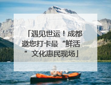 遇见世运！成都邀您打卡最“鲜活”文化惠民现场
