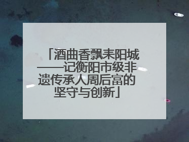 酒曲香飘耒阳城——记衡阳市级非遗传承人周后富的坚守与创新