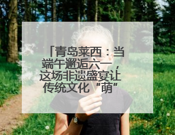 青岛莱西：当端午邂逅六一，这场非遗盛宴让传统文化“萌”出新花样！