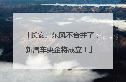 长安、东风不合并了，新汽车央企将成立！