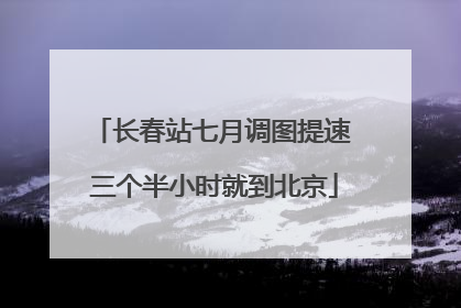长春站七月调图提速 三个半小时就到北京