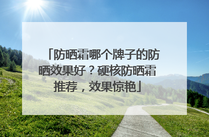 防晒霜哪个牌子的防晒效果好？硬核防晒霜推荐，效果惊艳