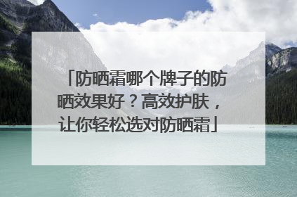 防晒霜哪个牌子的防晒效果好？高效护肤，让你轻松选对防晒霜