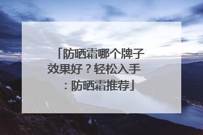 防晒霜哪个牌子效果好？轻松入手：防晒霜推荐