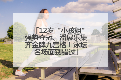 12岁“小孩姐”强势夺冠、潘展乐集齐金牌九宫格！泳坛名场面别错过