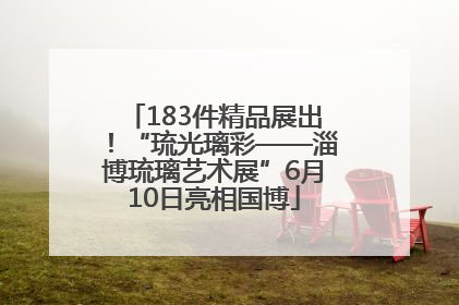 183件精品展出！“琉光璃彩——淄博琉璃艺术展”6月10日亮相国博