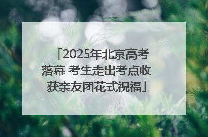 2025年北京高考落幕 考生走出考点收获亲友团花式祝福
