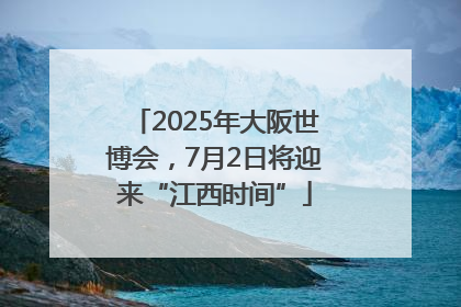 2025年大阪世博会，7月2日将迎来“江西时间”