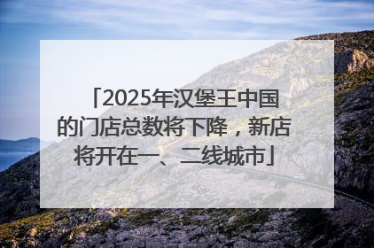 2025年汉堡王中国的门店总数将下降，新店将开在一、二线城市