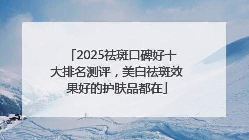 2025祛斑口碑好十大排名测评，美白祛斑效果好的护肤品都在