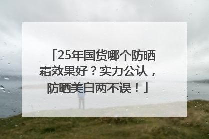 25年国货哪个防晒霜效果好？实力公认，防晒美白两不误！