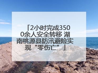 2小时完成3500余人安全转移 湖南桃源县防汛避险实现“零伤亡”