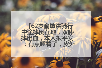 62岁俞敏洪骑行中途摔倒在地，双膝摔出血，本人报平安：有点睡着了，皮外伤，不用担心