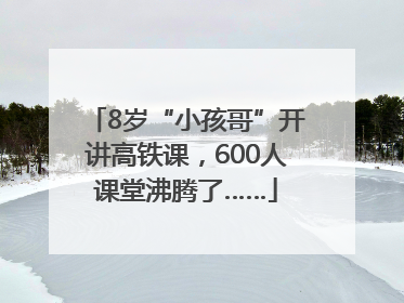 8岁“小孩哥”开讲高铁课，600人课堂沸腾了……